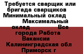 Требуется сварщик или бригада сварщиков  › Минимальный оклад ­ 4 000 › Максимальный оклад ­ 120 000 - Все города Работа » Вакансии   . Калининградская обл.,Приморск г.